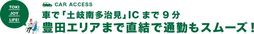 CAR ACCESS 車で「土岐南多治見」ICまで9分 豊田エリアまで直結で通勤もスムーズ！