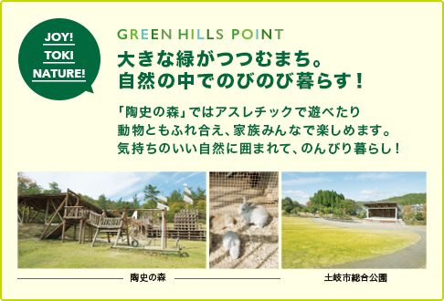 GREEN HILLS POINT 大きな緑がつつむまち。 自然の中でのびのび暮らす！「陶史の森」ではアスレチックで遊べたり 動物ともふれ合え、家族みんなで楽しめます。 気持ちのいい自然に囲まれて、のんびり暮らし!